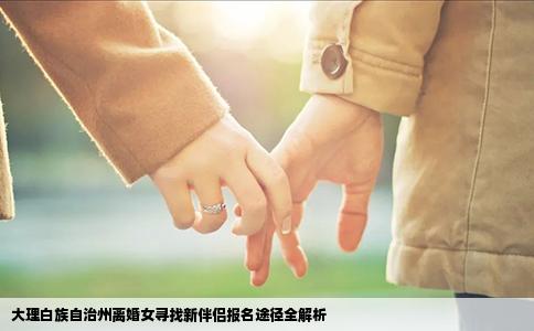大理白族自治州离婚女寻找新伴侣报名途径全解析