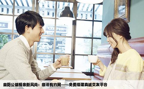 益阳公益相亲新风尚：临沧有约网——免费搭建真诚交友平台
