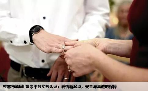 桂林市滇圆囍婚恋平台实名认证：爱情新起点，安全与真诚的保障