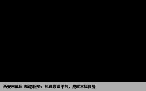 西安市滇圆囍婚恋服务：甄选靠谱平台，成就幸福良缘
