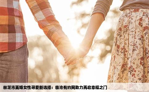 林芝市离婚女性寻爱新选择：临沧有约网助力再启幸福之门
