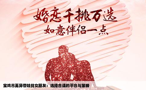 宝鸡市离异带娃找女朋友：选择合适的平台与策略